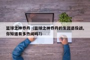 篮球之神乔丹（篮球之神乔丹的生涯退役战,你知道有多热闹吗?）
