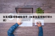 女友在篮球场被轮流干（女朋友篮球场打球小说）