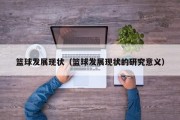篮球发展现状（篮球发展现状的研究意义）
