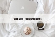 篮球动图（篮球动图表情）
