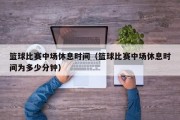 篮球比赛中场休息时间（篮球比赛中场休息时间为多少分钟）