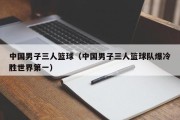 中国男子三人篮球（中国男子三人篮球队爆冷胜世界第一）